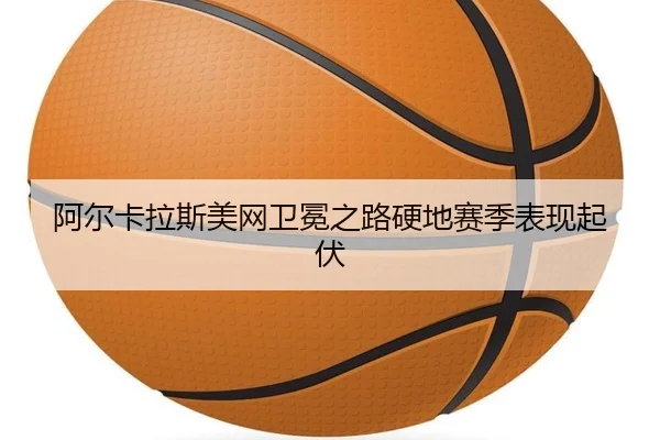 阿尔卡拉斯美网卫冕之路硬地赛季表现起伏