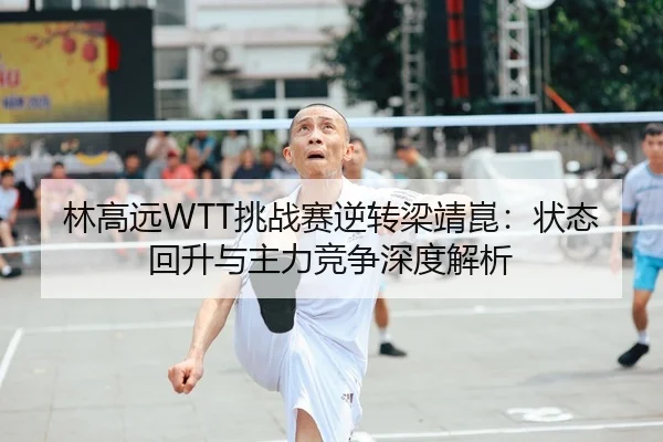 林高远WTT挑战赛逆转梁靖崑：状态回升与主力竞争深度解析