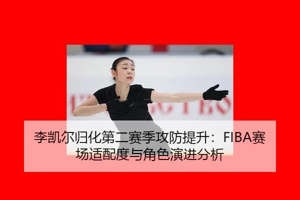 李凯尔归化第二赛季攻防提升：FIBA赛场适配度与角色演进分析